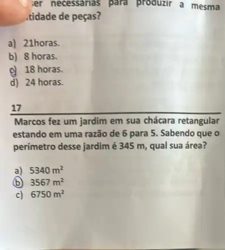 ier necessarias para produzir a mesma
tidade de pecas?
a) 21horas.
b) 8 horas.
d 18 horas.
d) 24 horas.
17
Marcos fez um jardim em sua chácara retangular
estando em uma razão de 6 para 5 Sabendo que o
perímetro desse jardim é 345 m, qual sua área?
a) 5340m^2
(b) 3567m^2
c) 6750m^2