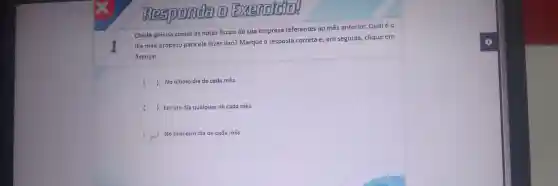 I
Exer model
Cleide precisa somar as notas fiscais de sua emp resa referentes ao mês anterior.Qualéo
dia m ais propício para ela faze r isso? Marque a resposta correta e em seguida,clique em
Avançar.
( )No último dia de cada mês.
( ) Em um dia qual quer de cada mês.
( No primeiro dia de cada mês.