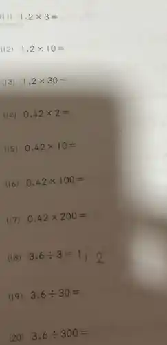 (II) 1,2times 3=
(12) 1,2times 10=
(13) 1,2times 30=
(14) 0,42times 2=
(15) 0,42times 10=
(16) 0,42times 100=
(17) 0,42times 200=
(18)
3,6div 3=1,2
(19) 3,6div 30=
(20) 3,6div 300=