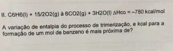 II. C6H6(I)+15/2O2(g) à 6CO2(g)+3H2O(I)Delta Hco=-780kcal/mol
A variação de entalpia do processo de trimerização, e kcal para a
formação de um mol de benzeno é mais próxima de?