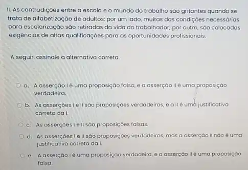 II. As contradiçoes entre a escola e 0 mundo do trabalho sáo gritantes quando se
trata de alfabetização de adultos: por um lado multas das condiçoes necessárias
para escolarização sáo retiradas da vida do trabalhador por outro, sáo colocadas
exigências de altas qualificaçóes para as oportunidades profissionais.
A seguir, assinale a alternativa correta.
a. A assercáolé uma proposição falsa, e a asserçáo llé uma proposiçáo
verdadeira
b. As asserçoeste II sáo proposiçoes verdadeiras eallé umb justificativa
correta da I.
c. As asserçoeslell so proposiçoes falsas.
d. As assercoeste II sao proposiçoes verdadeiras mas a asserçao II nào é uma
justificativa correta da!
e. Aasserçào lé uma proposição verdadeira,a asserçáo llé uma proposição
falsa.