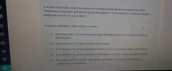 II. A Educação de Jovens e Adultos é a modalidade de ensino que mais tem
merecido a atenção por parte do poder público Prova disso é a extensa seção
dedicada à EJA na nova BNCC.
A seguir, assinale a alternativa correta.
a. As asserçoes le II são proposições verdadeiras eallé uma justificativa
correta da I.
b. As asserçoes le II são proposiçoes falsas.
C. A asserçǎo lé uma proposição falsa, e allé uma proposição verdadeira
d. A asserção lé uma proposição verdadeira, eall é uma proposição falsa.
e. As asserçoesie II sao proposiçoes verdadeiras mas a ll nào é uma
justificativa correta da I.