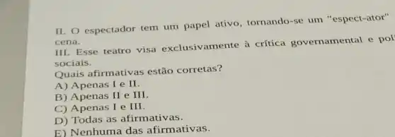 II. espectador tem um papel ativo, tornando-se um "espect-ator"
cena.
III. Esse teatro visa exclusivamente à crítica governamental e pol
sociais.
Quais afirmativas estão corretas?
A) Apenas I e II.
B) Apenas II e III.
C) Apenas I e III.
D) Todas as afirmativas.
E) Nenhuma das afirmativas.