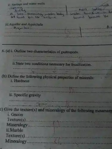 ii. Springs and water wells
__
Spot
(NP).
A...........................
on	found found
iii.Aquifer and Aquiclude
__
As
6. (a) i. Outline two characteristics of gastropods.
__
ii.State two conditions necessary for fossilization.
__
(b) Dcfine the following physical properties of minerals:
i. Hardness
__
ii. Specific gravity
__
c) Give the texture(s) and mineralogy of the following metamorp
i. Gneiss
Texture(s).
Mineralogy
__
ii.Marble
Texture(s) __
Mineralogy __