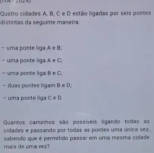 (IIA-2024)
Quatro cidades A, B . C e D estão ligadas por seis pontes
distintas da seguinte maneira:
- uma ponte liga A e B;
- uma ponte liga Ae C;
- uma ponte liga B e C:
- duas pontes ligam B e D;
- uma ponte liga C e D.
Quantos caminhos são possiveis ligando todas as
cidades e passando por todas as pontes uma única vez,
sabendo que é permitido passar em uma mesma cidade