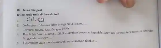 III. Isian Singkat
Isilah titik-titik di bawah ini!
1. .... alc
2. Sedangkan Tuhanmu lebih mengetahui tentang __
3. Toleransi disebut juga dengan istilah
__
4. Rasulullah Saw. bersabda,"Jibril senantiasa berpesan kepadaku agar aku berbuat baik kepada tetangga
hingga aku mengira __
5. Nonmuslim yang mendapa jaminan keamanan disebut __