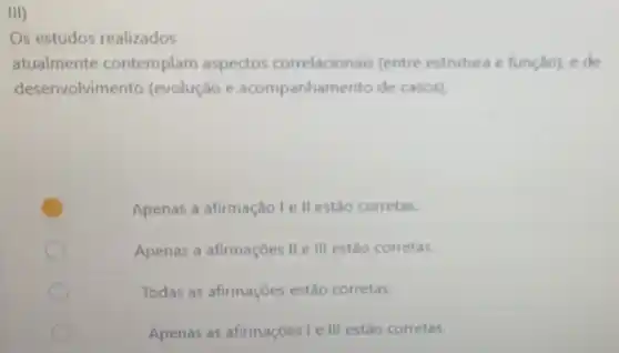 III)
Os estudos realizados
atualmente contemplam aspectos correlacionais (entre estrutura e função)c do
desenvolvimento (evolução e acompanhamento de casos)
Apenas a afirmação le II estão corretas.
Apenas a afirmaçōes II e III estão corretas.
Todas as afirmaçoes estão corretas.
Apenas as afirmaçōes le III estão corretas.