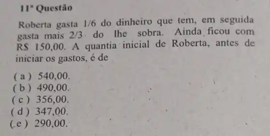 II"Questão
Roberta gasta 1/6 do dinheiro que tem, em seguida
gasta mais 2/3 do the sobra Ainda ficou com
R 150,00 A quantia inicial de Roberta,antes de
iniciar os gastos.é de
(a) 540.00.
(b) 490.00.
(c) 356.00.
(d) 347.00.
(e) 290,00.