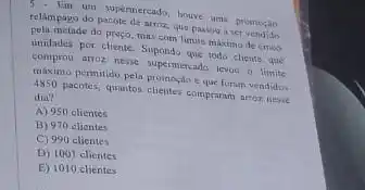 - Im um supermercado, houve uma promosio
relampago do pacote de arroz, que passou i ter vendido
pela metade do preço.mas com limite maximo de cineo
unidades por cliente. Supondo que todo cliente que
comprou arroz nesse supermercado levou o limite
máximo permitido pela promosic eque foram vendidos
4850 pacotes, quantos clienter compraram arror nesie
dia?
A) 950 elientes
B) 970 olicates
C) 990 clientes
D) 1001 clientes
E) 1010 clientes