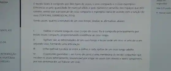 IMANA
GENTE ATE
DA
INTRODUCÃO
A ANATOMIA
ARELHO
tecido ósseo é composto por dois tipos de ossos, 0 0550 compacto e 0 0550 esponjoso
Diferencia-se pela quantidade de material sólido e pelo número e tamanho dos espaços que eles
contêm, sendo que a proporção de osso compacto e esponjoso varia de acordo com a função do
0550 (TORTORA; DERRICKSON 2016)
Sendo assim, quanto a estrutura de um osso longo, analise as afirmativas abaixo:
I.	Diáfise: é a haste longa do osso (corpo do osso). Ela composta principalmente por
tecido ósseo compacto,proporcionando resisténcia ao osso longo.
II.
Epifises: são as extremidades de um osso longo e locais onde um osso se articula a um
segundo osso, formando uma articulação.
III. Linha epifisial: Localiza-se entre a diáfise e cada epifise de um osso longo adulto.
IV. O periósteo (periósteo =em torno do osso)é uma membrana de tecido conjuntivo que
recobre os ossos externamente responsivel por irrigar os ossos com nervos e vasos sanguíneos,
por isso sentimos dor ao fraturar um osso.
Vale 0,20 ponto
P Marcar ques