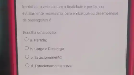 Imobilizar o veículo com a finalidade e por tempo
estritamente necessário para embarque ou desembarque
de passageiros é
Escolha uma opção:
a. Parada;
b. Carga e Descarga;
c. Estacionamento;
d. Estacionamento breve;