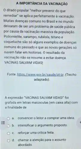 A IMPORTÂNCIA DA VACINAçãO
ditado popular "melhor prevenir do que
remediar" se aplica perfeitamente à vacinação
Muitas doenças comuns no Brasil e no mundo
deixaram de ser um problema de saúde pública
por causa da vacinação massiva da população.
Poliomielite , sarampo, rubéola tétano e
coqueluche são só alguns exemplos de doenças
comuns do passado e que as novas gerações só
ouvem falar em histórias. O resultado da
vacinação não se resume a evitar doença.
VACINAS SALVAM VIDAS!
Fonte: https://www.gov.br/saude/pt-br.(Trecho
adaptado)
A expressão "VACINAS SALVAM VIDAS!" foi
grafada em letras maiúsculas (em caixa alta) com
a finalidade de
a. convencer o leitor a comprar uma ideia.
b. intensificar o argumento proposto.
c. reforçar uma critica feita.
d. chamar a atenção para 0 assunto
abordado.