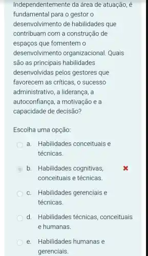 Independentemente da área de atuação, é
fundamental para o gestor o
desenvolvimento de habilidades que
contribuam com a construção de
espaços que fomentem o
desenvolvimento organizacional . Quais
são as principais habilidades
desenvolvidas pelos gestores que
favorecem as críticas, o sucesso
administrativo, a liderança, a
autoconfiança, a motivação e a
capacidade de decisão?
Escolha uma opção:
a. Habilidades conceituais e
técnicas.
C b. Habilidades cognitivas,
conceituais e técnicas.
c. Habilidades gerenciais e
técnicas.
d. Habilidades técnicas conceituais
e. Habilidades humanas e
gerenciais.