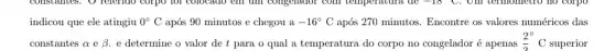 indicou que ele atingiu 0^circ C após 90 minutos e chegou a -16^circ C após 270 minutos. Encontre os valores numéricos das
constantes a e beta  e determine o valor de t para o qual a temperatura do corpo no congelador é apenas
(2^circ )/(2)^circ C
superior