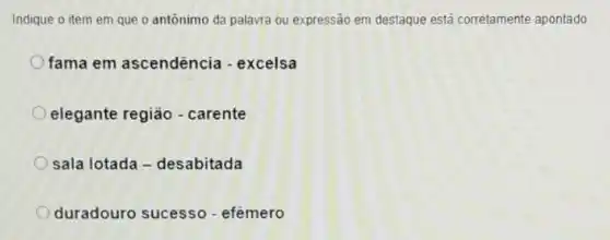 Indique o item em que o antônimo da palavra ou expressão em destaque está corretamente apontado
fama em ascendência - excelsa
elegante região - carente
sala lotada - desabitada
duradouro sucesso .efêmero