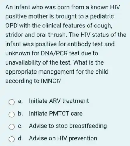 An infant who was born from a known HIV
positive mother is brought to a pediatric
OPD with the clinical features of cough,
stridor and oral thrush. The HIV status of the
infant was positive for antibody test and
unknown for DNA/PCR test due to
unavailability of the test. What is the
appropriate management for the child
according to IMNCI?
a. Initiate ARV treatment
b. Initiate PMTCT care
c. Advise to stop breastfeeding
d. Advise on HIV prevention