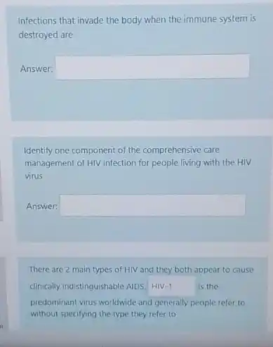 Infections that invade the body when the immune system is
destroyed are
Answer: square 
Identify one component of the comprehensive care
management of HIV infection for people living with the HIV
virus
Answer: square 
There are 2 main types of HIV and they both appear to cause
clinically indistinguishable AIDS. HIN-1	is the HIV
predominant virus worldwide and generally people refer to
without specifying the type they refer to