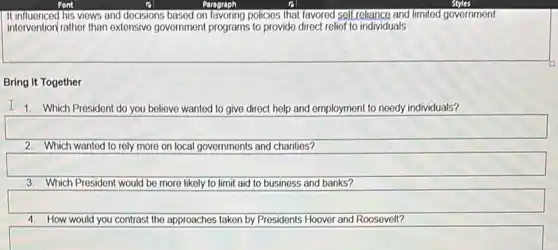 It influenced his views and docisions based on favoring policies that favored self reliance and limited government
intervention/rather than extensive government programs to provide direct relief to individuals
Bring It Together
I 1. Which President do you believe wanted to give direct help and employment to needy individuals?
2. Which wanted to rely more on local governments and charities?
3. Which President would be more likely to limit aid to business and banks?
4. How would you contrast the approaches taken by Presidents Hoover and Roosevelt?