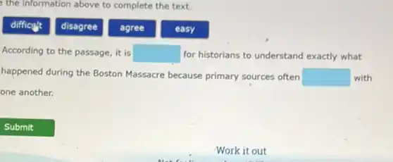 the information above to complete the text.
difficut
disagree
agree
easy
According to the passage , it is square  for historians to understand exactly what
happened during the Boston Massacre because primary sources often square  with
one another.
Work it out