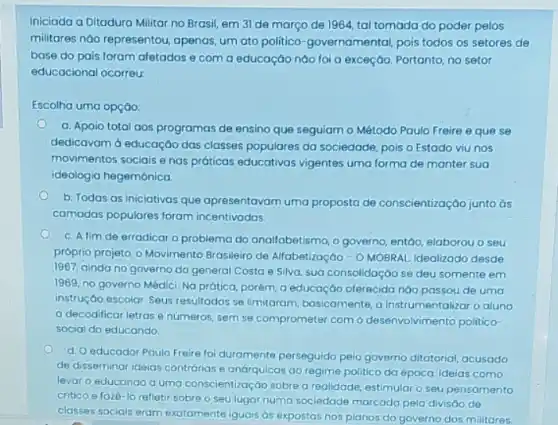 Iniciada a Ditadura Militar no Brasil, em 31 de março de 1964 tal tomada do poder pelos
militares nào representou , apenas, um ato politico -governamental, pois todos os setores de
base do pais foram afetados e com a educação nào foi a exceção. Portanto, no setor
educacional ocorreu:
Escolha uma opção:
a. Apoio total aos programas de ensino que seguiam o Método Paulo Freire e que se
dedicavam d educação das classes populares da sociedade pois o Estado viu nos
movimentos sociais enas práticas educativas vigentes uma forma de manter sua
ideologia hegemônica.
b. Todas as iniclativas que apresentavam uma proposta de conscientização junto ds
camadas populares foram incentivadas.
C. A fim de erradicar o problema do analfabetismo, o governo, entdo elaborou o seu
próprio projeto, o Movimento Brasileiro de Alfabetização -O MOBRAL Idealizado desde
1967, ainda no governo do general Costa e Silva, sua consolidaçác se deu somente em
1969, no governo Médici Na prática, porém, a educação oferecida nào passou de uma
instrução escolar. Seus resultados se limitaram, basicamente, a instrumentalizar o aluno
a decodificar letras e números, sem se comprometer com o desenvolvimento politico-
social do educando.
d. O educador Paulo Freire foi duramente perseguido pelo governo ditatorial, acusado
de disseminar ideias contrórias e andrquicas ao regime politico da época. Ideias como
levar o educando a uma conscientização sobrea realidade, estimular o seu pensamento
critico e faze-lo refletir sobre o seu lugar numa sociedade marcada pela divisáo de
classes sociois eram exatamente iguais as expostas nos planos do governo dos militares.