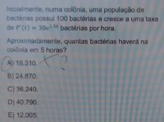 Inicialmente, numa colônia, uma população de
bactérias possui 100 bactérias e cresce a uma taxa
de P'(t)=30e^1.5t bactérias por hora.
Aproximadamente quantas bactérias haverá na
colônia em 5 horas?
A) 18.310 .
B) 24.870 .
C) 36.240.
D) 40.790 .
E) 12 .005.