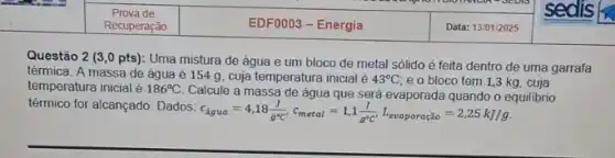 inline
Prova de
EDF0003-Energia	Data: 13/01/2025
- SEDIS
Recuperação
Questão 2 (3,0 pts): Uma mistura de água e um bloco de metal sólido é feita dentro de uma garrafa
térmica. A massa de água é 154 g cuja temperatura inicial é 43^circ C e o bloco tem 1,3 kg, cuja
temperatura inicial é 186^circ C
Calcule a massa de água que será evaporada quando o equilibrio
térmico for alcançado. Dados:
c_(hat (a)gua)=4,18(J)/(g^circ )C,c_(moral)=1,1(J)/(g^circ )C',L_(evaporaciao)=2,25kJ/g