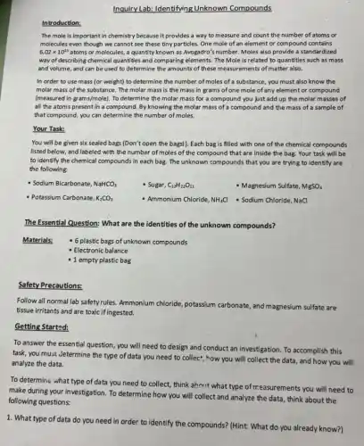 Inquiry Lab: Identifying Unknown Compounds
Introduction:
The mole is important in chemistry because it provides a way to measure and count the number of atoms or
molecules even though we cannot see these tiny particles. One mole of an element or compound contains
6.02times 10^23 atoms or molecules, a quantity known as Avogadro's number. Moles also provide a standardized
way of describing chemical quantities and comparing elements.The Mole is related to quantities such as mass
and volume, and can be used to determine the amounts of these measurements of matter also.
In order to use mass (or weight) to determine the number of moles of a substance, you must also know the
molar mass of the substance. The molar mass is the mass in grams of one mole of any element or compound
(measured in grams/mole) . To determine the molar mass for a compound you just add up the molar masses of
all the atoms present in a compound. By knowing the molar mass of a compound and the mass of a sample of
that compound, you can determine the number of moles.
Your Task:
You will be given six sealed bags (Don't open the bags!). Each bag is filled with one of the chemical compounds
listed below, and labeled with the number of moles of the compound that are inside the bag. Your task will be
to identify the chemical compounds in each bag.The unknown compounds that you are trying to identify are
the following:
- Sodium Bicarbonate, NaHCO_(3)	- Sugar, C_(12)H_(22)O_(11)	- Magnesium Sulfate, MgSO_(4)
- Potassium Carbonate, K_(2)CO_(3)	- Ammonium Chloride, NHáCl Sodium Chloride, NaCl
The Essential Question: What are the identities of the unknown compounds?
Materials: 6 plastic bags of unknown compounds
- Electronic balance
- 1 empty plastic bag
Safety Precautions:
Follow all normal lab safety rules. Ammonium chloride potassium carbonate, and magnesium sulfate are
tissue irritants and are toxic if ingested.
Getting Started:
To answer the essential question, you will need to design and conduct an investigation. To accomplish this
task, you must Jetermine the type of data you need to collect", "ow you will collect the data, and how you will
analyze the data.
To determine what type of data you need to collect, think about what type of measurements you will need to
make during your investigation To determine how you will collect and analyze the data, think about the
following questions: