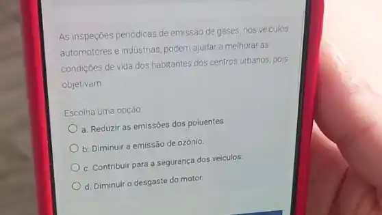 As inspeções periódicas de emissão de gases, nos veiculos
automotores e industrias, podem ajudar a melhorar as
condiçōes de vida dos habitantes dos centros urbanos pois
objetivam
Escolha uma opção
a. Reduzir as emissôes dos poluentes.
b. Diminuir a emissão de ozônio.
c. Contribuir para a segurança dos veículos.
d. Diminuir o desgaste do motor.