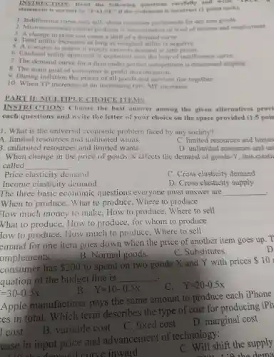 INSTRU TION:Read the following question carefully and write "TRUE
state ment is correct or up ALSE":I live statement is incorre I (1 point each).
1. Indifference curv e only tells about consumer preferences for any run goods.
2. Microccono mics central problem s clean rmination of leve of incom and employment
3. A change in price can cause a shift of a demand
4. Total utili in price can cause a as marginal utilit is negative.
5. A resour ce is scar eif sunnls exceed dcm and at zero prices.
6. Car dinal utilin soach is explai ned with the help of indifference curve.
7. The demand curv c for a firm under perfect competition is downwa ed sloping.
8. The main goal of con sumer is profi t max imization.
9.During inflatior the prices of all goods an d ser vices r ise together.
10 where TP increases at an increasing rate. MP increases.
PART II:M JLTIPL E CHOICE ITEMS
INSTR UC TION : Choos the best answe r among the given alternatives provi
each questions and write the letter of your choice on the space orovided (1.5 poin
1. What is the univers l cconom ic problem faced by any society?
A.limited resources and ur llimite I wants
C. limited resources and limite
3. unlimited resources and limited wants
D . unlimited resources and un
. When change in the price of goods-X affects the demand of goods-Y . this elastic
called __
. Price elasticity de mand
C. Cross elasticity demand
Income elasticity demand
D . Cross elasticity supply
The three basic ec onomic questions everyone must answer are __ .
When to produ ce, What to produce,Where to produce
How much money to mak e.Hov v to pr oduce.Where to sell
What to produce How to produce,fo whom to produce
low to produce,How much to produce,Where to sell
emand for one item goes down when the price of another item goes up.T
ompleme nts.
B.Normal goods.
C Substitutes.
D
consum er has 200
to spend on two goods X and Y with prices
 10
quation of the budget line is __
Y=10-0.5x
C. Y=20-0.5x
=30-0.5x
Apple manufacturer pays the same amount to produce each iPhone
es in total.Which tern describes the type of cost for producing iPh
B . variable cost
C fixed cost
D . marginal cost
I cost
ease in input price and advancemen t of technology:
the dema
L'O the damand curve in ward
C. Will shift the supply