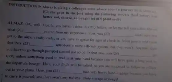 INSTRUCTION 5 Almaz is giving a colleague some advice about a journey be is planning
Fill the gaps in the text using the following modals (had better, had
better not, should and ought to) (0.5 point each)
ALMAZ: OK, well I think, you haven't done this trip before.so let me tell you a few tips on
what (21) __
you do from my experience. First, you (22)
__ make sure you
get to the airport really early, or you have to queue for ages at check-in. Most people told them
that they (23) __
introduce a more efficient system, but they won't. Anyway , then
you have to go through passport control and so on In that case, you (24)
__ go
there unless something good to read is at your hand because you will have quite a long wait in
the departure lounge.Then, your flight will be called, so you are supposed to follow an officer
out to your plane Here, you (25) __
take very heavy hand luggage because you have
to carry it yourself and there aren't any trolleys. Bon-voyage anyways!