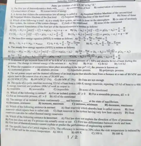 Instruction: Answer in questions
Data: gas constant of air is 0.287kJ.kg^-1.K^-1
1. The first law of thermodynamics deals with __ A) conservation of heat
B) conservation of momentum
C) conservation of mass
D) conservation of energy
2. A device that violates the conservation law of energy is called a:A) Perpetual Motion Machine of the second kind
D) None of these
B) Perpetual Motion Machine of the first kind C) Perpetual Motion Machine of the third kind
3. Which of the following is true? A) in a steady flow system,no work is done on the atmosphere
B) in case of unsteady
flow system, the volume of the system changes
C) both of the mentioned
D) none of the mentioned
4. The general formulation of the first law of the thermodynamics is written as follows:
A) (H_(2)-H_(1))+(1)/(2)m(C_(2)^2-C_(1)^2)+mg(z_(2)-z_(1))=q-w B) (u_(2)-u_(1))+(1)/(2)(C_(2)^2-C_(1)^2)+g(x_(2)-x_(1))=(q)/(m)-(w)/(m)
C) (U_(2)-U_(1))+(1)/(2)(C_(2)^2-C_(1)^2)+g(z_(2)-z_(1))=(q)/(m)-(w)/(m)
D) (h_(2)-h_(1))+(1)/(2)m(C_(2)^2-C_(1)^2)+gm(z_(2)-z_(1))=q-W
5. The non-flow energy equation (NFEE) is written as follows: A) (U_(2))/(m)-(U_(1))/(m)+(W_(pv))/(m)+(W_(other))/(m)=(Q)/(m)
B) h_(2)-h_(1)=q+w_(pv)+w_(other)
C) u_(2)+u_(1)=(Q)/(m)-(W_(pe))/(m)+(W_(ether))/(m)
D) H_(2)-H_(1)=(Q)/(m)-(W_(m))/(m)-(W_(other))/(m)
6. The steady flow energy equation (SFEE) is written as follows:
A) Q_(Cv)-W_(Cv)=(H_(2)-H_(1))+(1)/(2)m(C_(2)^2-C_(1)^2)+mg(z_(2)-z_(1))
D) (Q_(CV))/(m)-(W_(CV))/(m)=(h_(2)-h_(1))+((c_(2)^2-c_(1)^2))/(2)+g(z_(2)-z_(1))
B) (Qcy)/(m)-(W_(CY))/(m)=(h_(2)-h_(1))-((c_(2)^2-c_(1)^2))/(2)-g(z_(2)-z_(1))
(h_(2)-h_(1))+((C_(2)^2-C_(1)^2))/(2)+g(z_(2)-z_(1))=(phi )/(m)+(w)/(m)
7. A mixture of gas expands from 0.03m^3 to 0.06m^3 at a constant pressure of I MPa and absorbs 84 kJ of heat during the
process. The change in internal energy of the mixture is: A) 30 kJ
B) 54 kJ
C) 84 kJ
D) 114 kJ
8. When the expansion or compression takes place according to the law pv^a=C the process is known as:
D) polytropic process
A) isothermal process
B) adiabatic process
C) hyperbolic process
9. The net power output and the thermal efficiency of an heat engine that absorbs heat from a furnace at a rate of 80 MW and
rejects heat to the nearest river at a rate of 50 MW are;
B)
A) (30MW;37.5% )
(40MW;27.5% )
C) (60MW;47.5% )
D) Data are not enough
10. The cycle of a cyclic machine receiving 325 kJ of heat from a 1000 K energy reservoir,rejecting 125 kJ of heat to a 400
Kenergy reservoir and produces 200kJ of work as output is:
A) reversible
B) irreversible
C) impossible
D) none of the mentioned
11. Which of the following is correct? A)For an isolated system, dSgeqslant 0
C) For an irreversible process, dSgt 0
D) All of the mentioned
B) For a reversible process, dS=0
12. The entropy of an isolated system continuously __ and becomes a __ at the state of equilibrium.
A) decreases, minimum
B) increases, maximum
C) increases, minimum
D) decreases, maximum
13. Which of the following sentence is correct:
A) Heat reservoir which absorbs heat is called source
B) Heat
reservoir which rejects heat is called sink
C) Heat reservoir is the system having very low heat capacity D) Heat reservoirs can also be called thermal energy reservoirs
14. Which of the following sentence is incorrect: A) First law does not explain the direction of flow of processes.
B) First law does not say if a process can actually occur or not C) First law differentiates between work and heat.
D) First law of thermodynamics cannot explain or predict the performance of engineering systems
15. The specific heat of a Camot engine is
25%  The efficiency is increase to 30% 
when the sink temperature is reduced by
20^circ C
What will be the source temperature. A)300 K
B) 400 K
C) 500 K
D) 600 K
1/2