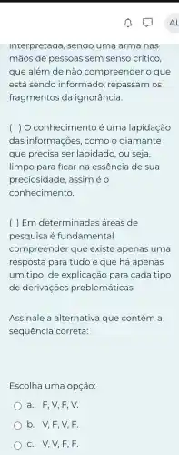 Interpretaaa , senao uma arma nas
mãos de pessoas sem senso crítico.
que além de não compreender o que
está sendo informado , repassam os
fragmentos da ignorância.
) O conhecimento é uma lapidação
das informa ;oes, como o diamante
que precisa ser lapidado, ou seja,
limpo para ficar na essência de sua
preciosidade,assiméo
conhecimento.
( ) Em determinadas áreas de
pesquisa é fundamental
compreender que existe apenas uma
resposta para tudoe que há apenas
um tipo de explicação para cada tipo
de derivações problemáticas.
Assinale a alternativa que contém a
sequência correta:
Escolha uma opção:
) a. F,V,F . V.
b. V,F,V,F.
c. V,V,F . F.