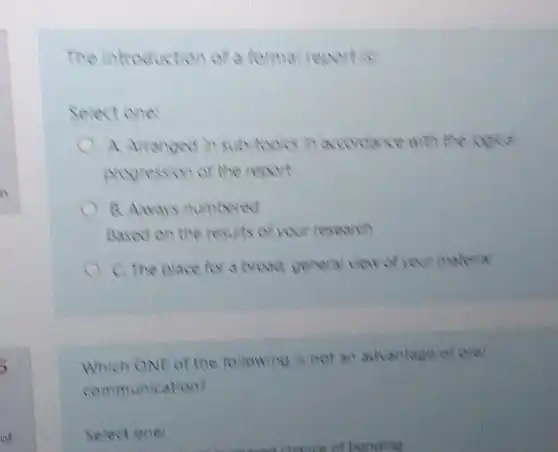 The introduction of a formal reportis
Select one:
topic in aconcerce with the
progression of the report
B. Aways numbered
Aased on the results of your resewch
C. The place for a broad general view of your material
Which ONE of the following is not an advantage of oral
communication?
Select one:
of bonding