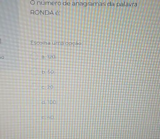 ) -
io
Onúmero de anagramas da palavra
RONDA é:
Escolha uma opção:
a 120
b. 50
c. 20
d. 100
c. 40