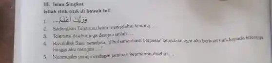 Isilah titik-titik di bawah ini!
2. Sedangkan Tuhanmu lebih mengetahui tentang __
3. Toleransi disebut juga dengan istilah __
4. Rasulullar Saw. bersabda Jibril senantiasa berpesan kepadaku agar aku berbuat baik kepada tetangga
hingga aku mengira __
5. Nonmuslim yang mendapat jaminan keamanan disebut __