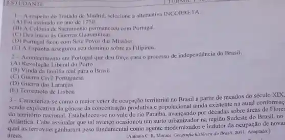 ISIUDANII
1-A respeito do Tratado de Madrid, selecione a altemativa INCORRI:TA:
(A) Foi assinado no ano de 1750.
(B) A Colônin de Sacramento permaneceu com Portugal.
(C) Deu inicio is Guerras Guaraniticas.
(D) Portugal ficou com Sete Povos dus Missôes.
(E) A Lispanha assegurou seu dominio sobre as Filipinas.
2-Acontecimento cm Portugal que deu força para o processo de independência do Brasil:
(A) Revolução Liberal do Porto
(B) Vinda da familia real para o Brasil
(C) Guerra Civil Portuguesa
(D) Guerra das Laranjus
(E) Terremoto de Lisbou
3-Caracteriza-se como o maior vetor de ocupação territorial no Brasil a partir de meados do século XIX,
sendo explicativa da gênese da concentração produtiva c populacional ainda existente na atual conformaç
do território nacional Estabeleceu-se no vale do rio Paraiba, avançando por décadas sobre áreas de Flores
Atlântica. Cabe assinalar que tal avanço ocasionou um surto urbanizador na região Sudeste do Brasil, no
qual as ferrovias ganharam peso fundamental como agente modernizador e indutor da ocupação de novas
dreas.	(Antonio C. R. Moraces Geografia histórica do Brasil.2011. Adaptado.)