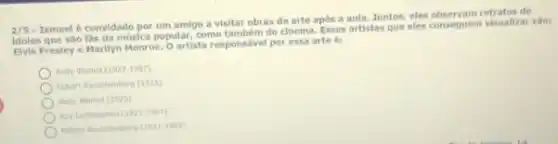 Ismael é convidado por um amigo a visitar obras de arte após a aula. Juntos, eles observam retratos de
idolos que sao fas da música popular, como tambem do cinema, Esses artistas que eles conseguem visualizat sáo:
Elvis Presley e Marilyn Monroe. Oartista responsável por essa arte ét
Andy Wachol (1927-1987)
Robert Rauschenberg (1925)
Andy Warhol (1925)
Roy tichtenstein (1923-1997)
Robert Rauscheribero (1927-1987)