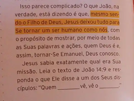 Isso parece complicado? O que João,na
verdade, está dizendo é que, mesmo sen-
do o Filho de Deus, Jesus deixou tudo para
Se tornar um ser humano como nós . com
propósito de mostrar, por meio de todas
as Suas palavras e ações, quem Deus é e
assim, tornar-Se Emanuel, Deus conosco.
Jesus sabia exatamente qual era Sua
missão. Leia o texto de João 14:9 e res-
ponda o que Ele disse a um dos Seus dis-
cípulos: "Quem __ vê, vê O __