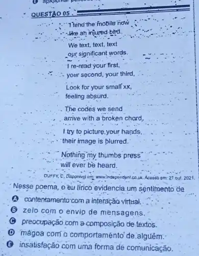 . "I'tend the 'mobile" now
.like an injured-birti.
We text, text, text
our significant words.
Look for your small xx,
feeling absurd.
The codes we send
arrive with a broken chard,
I try to picture your hands,
their image is blurred.
Nothing my thumbs press
will ever be heard.
DUFFY, C, Disponivel em:www.independent.co.uk. Acessio em: 27 out. 2021.
Nesse poema, o'eu lirico evidencia.um sentimento de
A contentamento'com a interação virtual.
(6) zelo com o envio de mensagens.
(C) preocupação.com a composição de textos.
(1) mágoa com a comportaménto' de alguém:
(B) insatisfação com uma forma de comunicação.