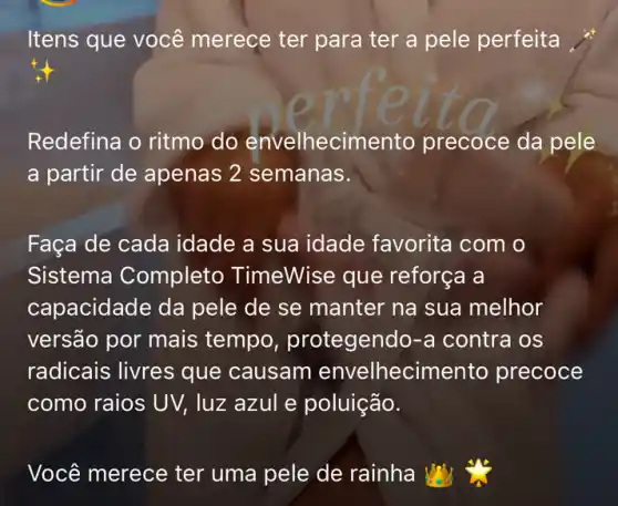 Itens que você merece ter para ter a pele perfeita
Redefina o ritmo do envelhecimento precoce da pele
a partir de apenas 2 semanas.
Faça de cada idade a sua idade favorita com o
Sistema Completo TimeWise que reforça a
capacidade da pele de se manter na sua melhor
versão por mais tempo protegendo-a contra os
radicais livres que causam envelhecimento precoce
como raios UV , luz azul e poluição.
Você merece ter uma pele de rainha