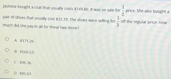 Jasmine bought a coat that usually costs
 149.80. It was on sale for (1)/(2) price. She also bought a
pair of shoes that usually cost 32.19 The shoes were selling for (1)/(3) off the regular price. How
much did she pay in all for these two items?
A 171.26
B 160.53
C 96.36
D 85.63