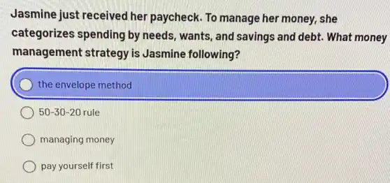 Jasmine just received her paycheck. To manage her money, she
categorizes spending by needs, wants, and savings and debt . What money
management strategy is Jasmine following?
the envelope method
50-30-20 rule
managing money
pay yourself first