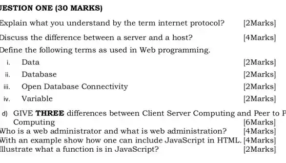 JESTION ONE (30 MARKS)
Explain what you understand by the term internet protocol?
[2Marks]
Discuss the difference between a server and a host?
[4Marks]
Define the following terms as used in Web programming.
Data
[2Marks]
ii.Database
[2Marks]
iii.Open Database Connectivity
[2Marks]
Variable
[2Marks]
d) GIVE THREE differences between Client Server Computing and Peer to P
Computing
[6Marks]
Who is a web administrator and what is web administration?
[4Marks]
Illustrate what a function is in JavaScript?
With an example show how one can include JavaScript in HTML [4Marks]
[2Marks]