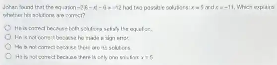 Johan found that the equation -2vert 8-xvert -6=-12 had two possible solutions: x=5 and x=-11 Which explains
whether his solutions are correct?
He is correct because both solutions satisfy the equation.
He is not correct because he made a sign error.
He is not correct because there are no solutions.
He is not correct because there is only one solution: x=5.