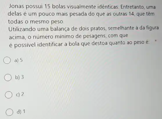 Jonas possui 15 bolas visualmente idênticas. Entretanto uma
delas é um pouco mais pesada do que as outras 14, que têm
todas o mesmo peso.
Utilizando uma balanca de dois pratos, semelhante à da figura
acima, o número mínimo de pesagens, com que
é possível identificar a bola que destoa quanto ao peso é:
a) 5
b) 3
c) 2
d) 1