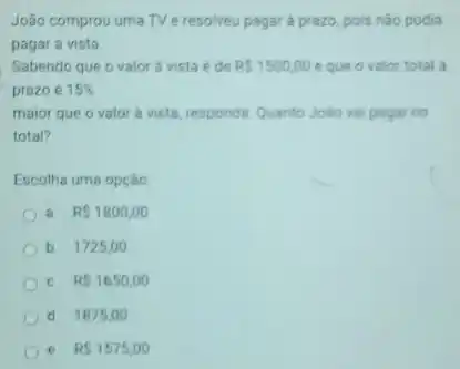 João comprou uma TV e resolveu pagar a prazo, pois nào podia
pagar a vista.
Sabendo que o valor a vista é de RS1500,00 eque o valor total a
prazo é 15% 
maior que o valor a vista, responds: Quanto Jole vai pagar no
total?
Escolha uma opção
a. RS1800,00
b. 1725,00
C. RS1650,00
d 1875 oo
e. RS1575,00