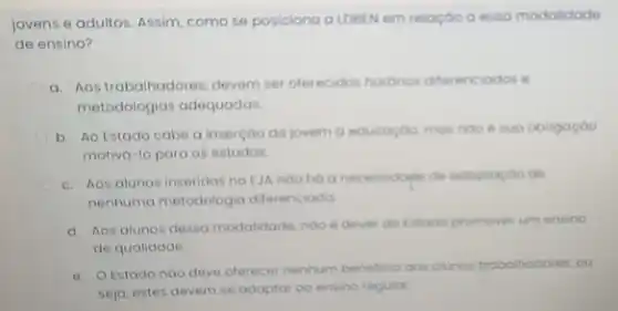 jovens e adultos. Assim como se posiciona a LDBEN em relação o esso modalidade
de ensino?
a. Aos trabalhadores, devem ser oferecidos hororios differ enciodos e
metodologias adequadas
b. Ao Estado cabe a inserção do jovem a educogoa mas noo e sua obrigaçoo
motivá-lo para os estudos.
c. Aos alunos inseridos no EJA nao hao necessidople de adoptoctoo de
nenhuma metodologia diferenciada
d. Aos alunos dessa modalidade, noo é dever do titodo promover um ensino
de qualidade.
e. O Estado nao deve oferecer nenhum beneficio oos olunos trobolhodores, ou
seja, estes devem se adaptar oo ensino regular