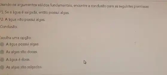 Jsando os argumentos válidos fundamentais, encontre a condusão para as seguintes premissas:
1: Se a água é salgada, então possui algas.
2: A água não possui algas.
Condusão:
Escolha uma opção:
A água possui algas.
As algas são doces.
A água é doce.
As algas são salgadas.