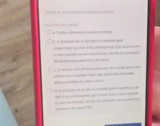 Julgue as alternativas, emarque a cometa
Escolha uma opçao
a. Todas Alternativas estáo corretas
b. A poluicáo do ar tambem e causada pela
evaporação do oleo e do combustivel que ocome com
carro parado ou em movimento, devido as variaçóes
da temperatura externa e do motor.
c. Oveiculo nalo elimina particulas no ar pelo atrito dos
pneus com o asfalto alkm das particulas liberadas
pelas pastihas do freso a disco
d. A poluiciodo ar nào ecausada pela evaporação do
oleo e do combustivel que ocorre com o carro parado
ou em movimento, devide as variacdes da temperatura
externa e do motor EVE