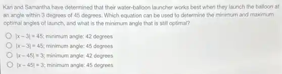 Kari and Samantha have determined that their water.balloon launcher works best when they launch the balloon at
an angle within 3 degrees of 45 degrees.Which equation can be used to determine the minimum and maximum
optimal angles of launch,and what is the minimum angle that is still optimal?
vert x-3vert =45 minimum angle: 42 degrees
vert x-3vert =45 minimum angle: 45 degrees
vert x-45vert =3 minimum angle: 42 degrees
vert x-45vert =3 minimum angle: 45 degrees